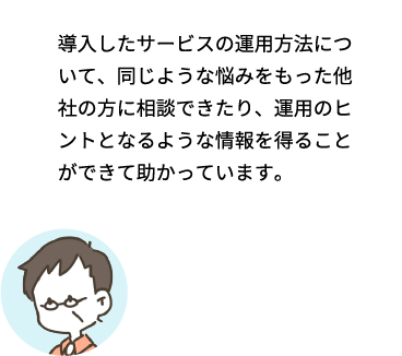 導入したサービスの運用方法について、同じような悩みをもった他社の方に相談できたり、運用のヒントとなるような情報を得ることができて助かっています。