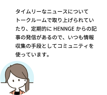 タイムリーなニュースについてトークルームで取り上げられていたり、定期的にHENNGEからの記事の発信があるので、いつも情報収集の手段としてコミュニティを使っています。